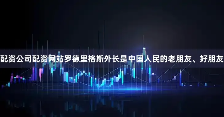 配资公司配资网站罗德里格斯外长是中国人民的老朋友、好朋友