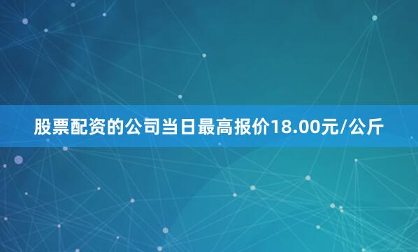 股票配资的公司当日最高报价18.00元/公斤