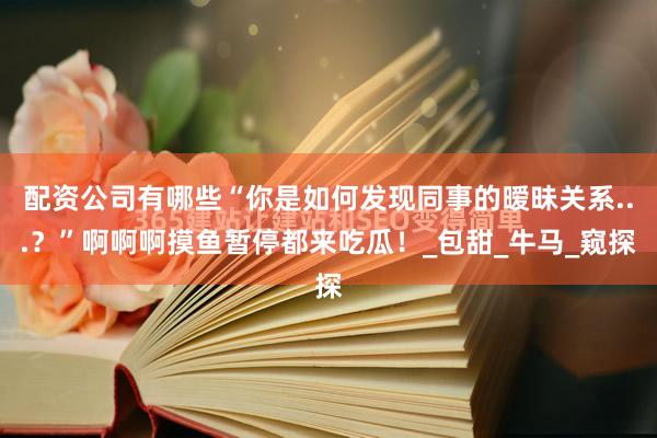 配资公司有哪些“你是如何发现同事的暧昧关系...？”啊啊啊摸鱼暂停都来吃瓜！_包甜_牛马_窥探